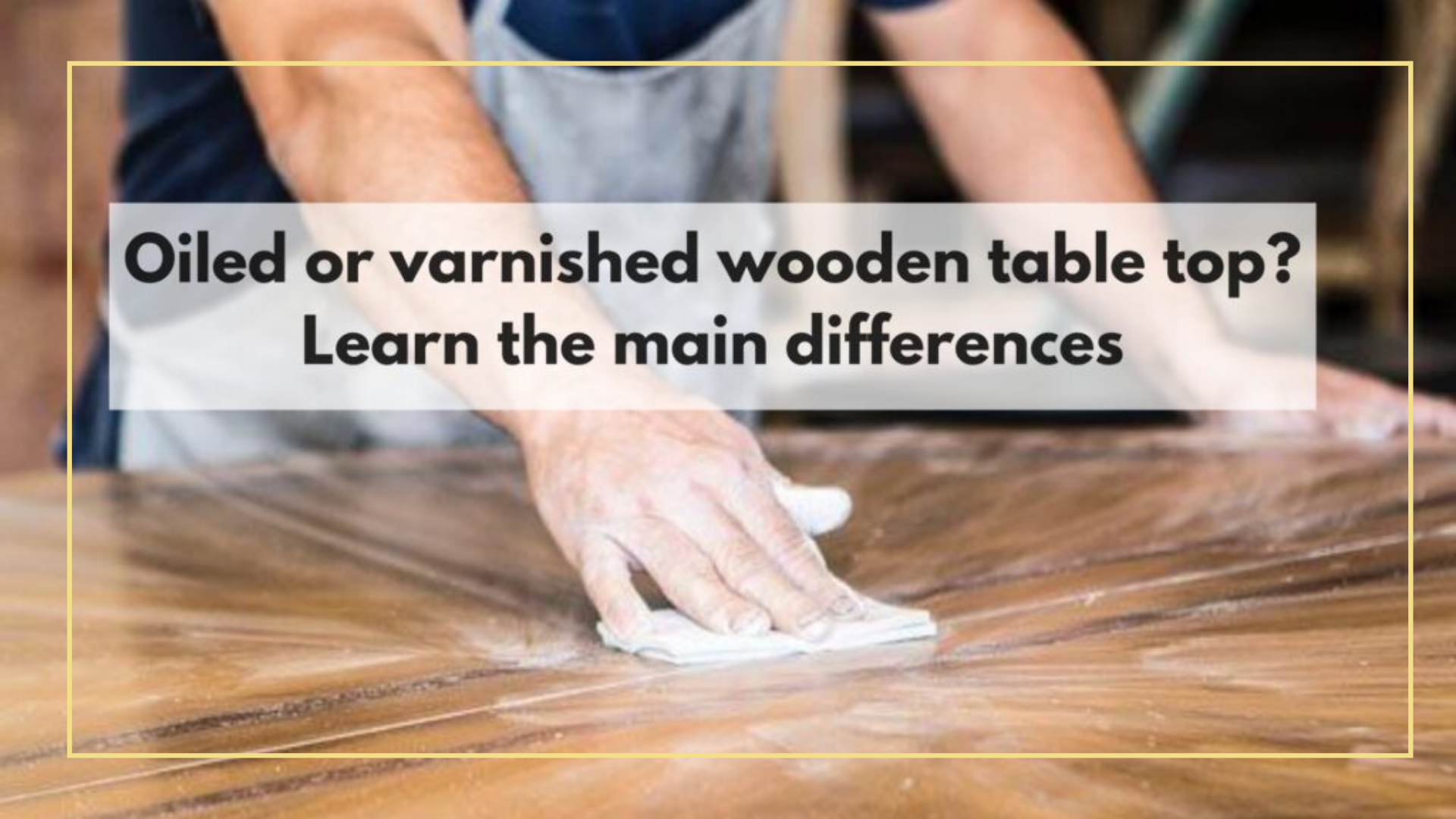Oiled or varnished wooden table top? Learn the main differences