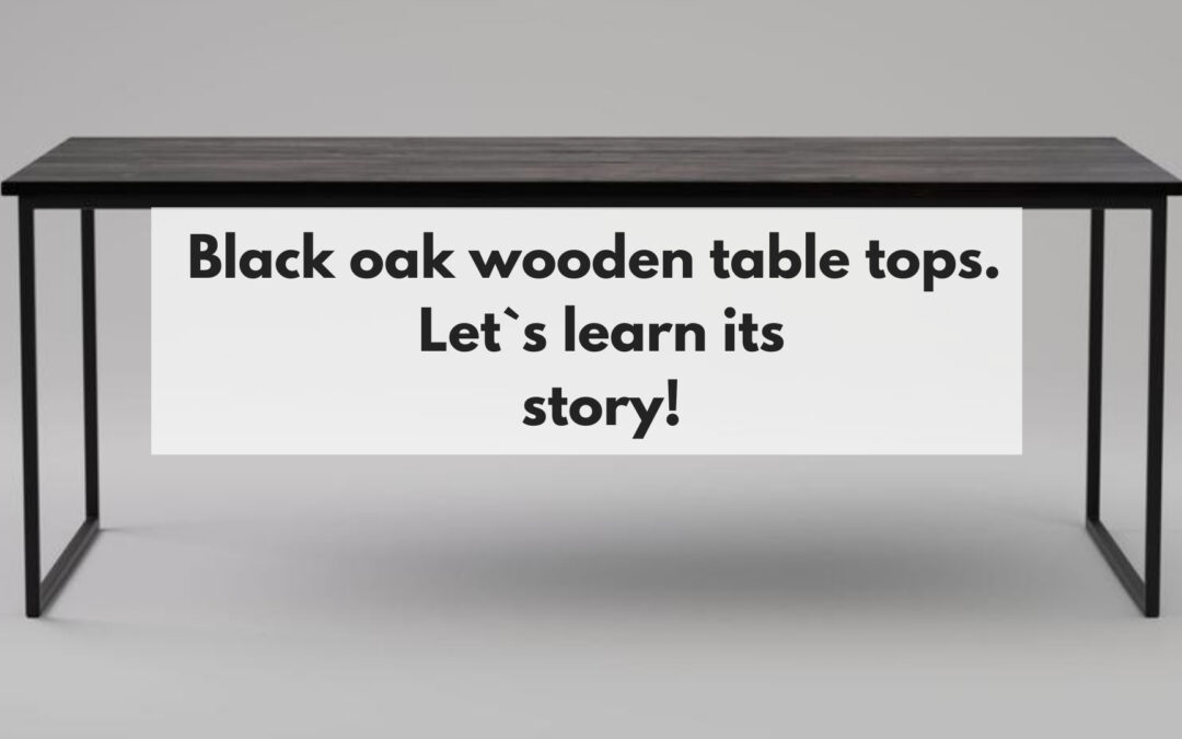 Black oak wooden table tops. Let`s learn its story!
